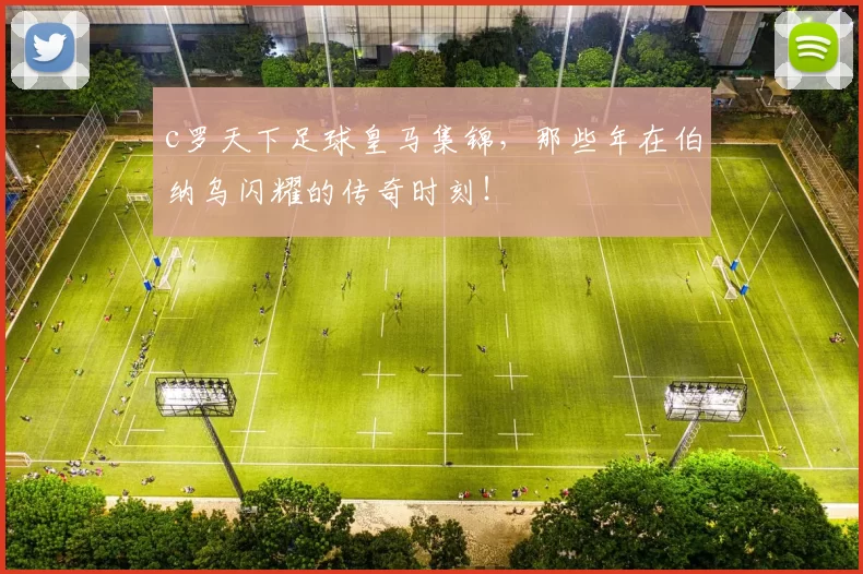 c罗天下足球皇马集锦,那些年在伯纳乌闪耀的传奇时刻!