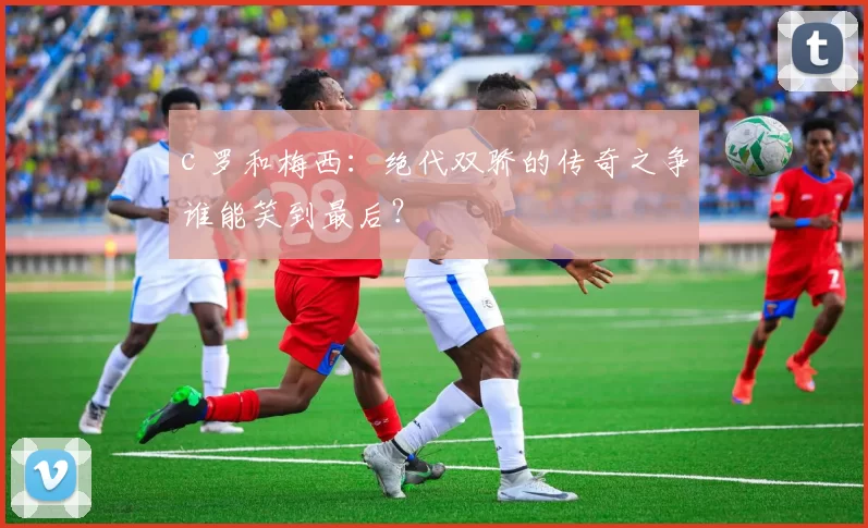 c 罗和梅西:绝代双骄的传奇之争谁能笑到最后?