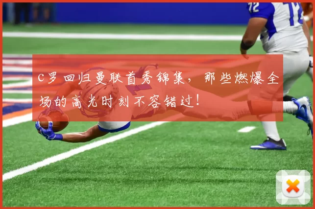 c罗回归曼联首秀锦集,那些燃爆全场的高光时刻不容错过!